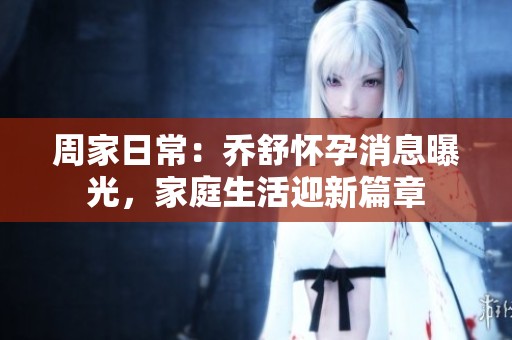 周家日常：乔舒怀孕消息曝光，家庭生活迎新篇章