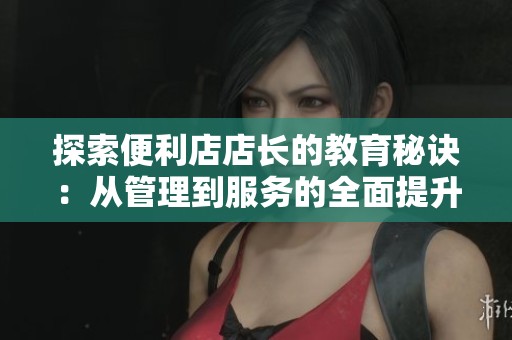 探索便利店店长的教育秘诀：从管理到服务的全面提升之道