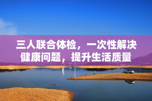 三人联合体检，一次性解决健康问题，提升生活质量