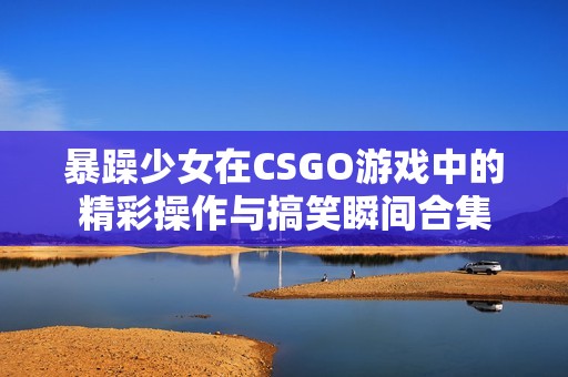 暴躁少女在CSGO游戏中的精彩操作与搞笑瞬间合集