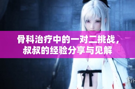骨科治疗中的一对二挑战，叔叔的经验分享与见解