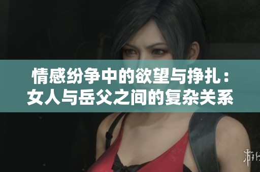 情感纷争中的欲望与挣扎：女人与岳父之间的复杂关系分析
