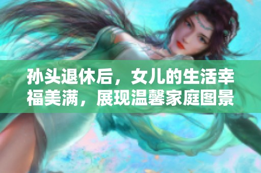 孙头退休后，女儿的生活幸福美满，展现温馨家庭图景
