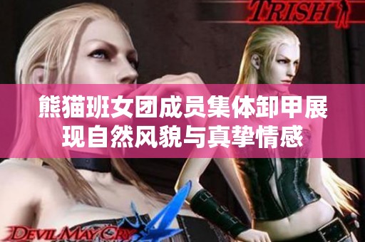 熊猫班女团成员集体卸甲展现自然风貌与真挚情感