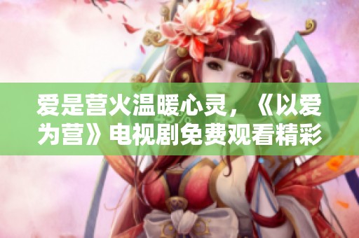 爱是营火温暖心灵，《以爱为营》电视剧免费观看精彩瞬间。