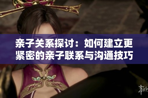 亲子关系探讨：如何建立更紧密的亲子联系与沟通技巧