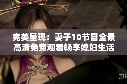 完美呈现：妻子10节目全景高清免费观看畅享媳妇生活秀