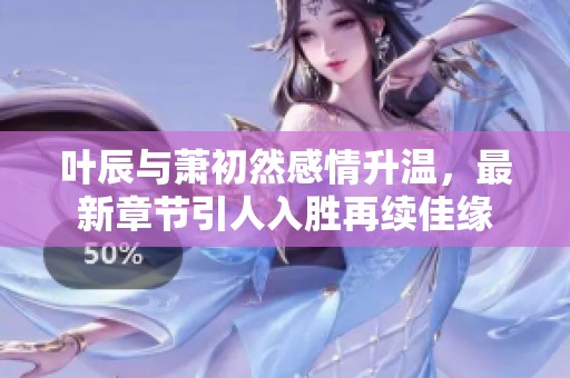 叶辰与萧初然感情升温，最新章节引人入胜再续佳缘