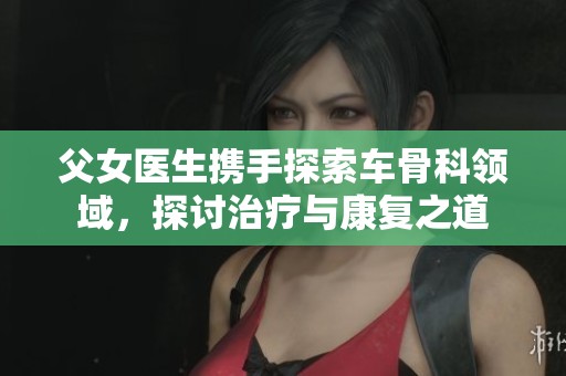父女医生携手探索车骨科领域，探讨治疗与康复之道