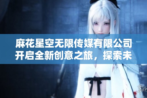 麻花星空无限传媒有限公司开启全新创意之旅，探索未来无限可能