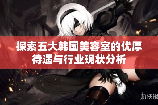 探索五大韩国美容室的优厚待遇与行业现状分析