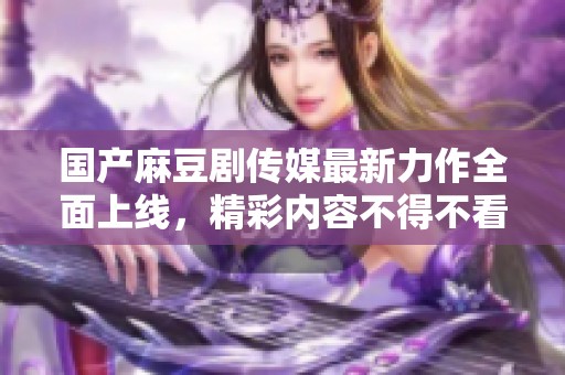 国产麻豆剧传媒最新力作全面上线，精彩内容不得不看
