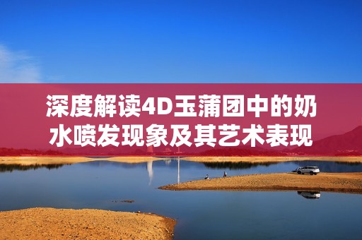 深度解读4D玉蒲团中的奶水喷发现象及其艺术表现
