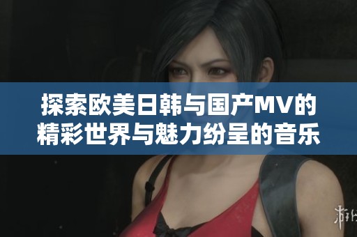 探索欧美日韩与国产MV的精彩世界与魅力纷呈的音乐视频合集