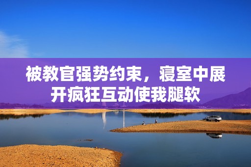 被教官强势约束，寝室中展开疯狂互动使我腿软