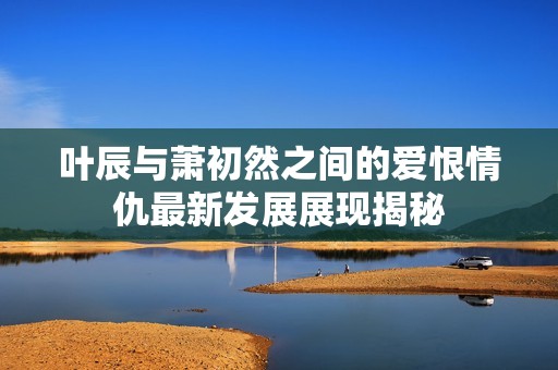 叶辰与萧初然之间的爱恨情仇最新发展展现揭秘
