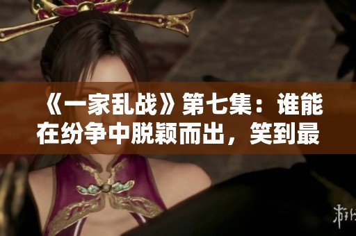 《一家乱战》第七集：谁能在纷争中脱颖而出，笑到最后？