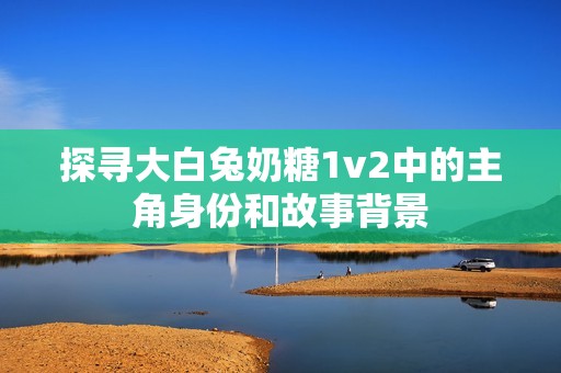 探寻大白兔奶糖1v2中的主角身份和故事背景