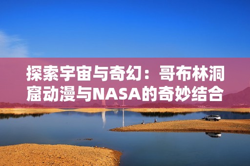 探索宇宙与奇幻：哥布林洞窟动漫与NASA的奇妙结合