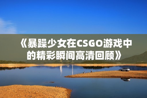 《暴躁少女在CSGO游戏中的精彩瞬间高清回顾》
