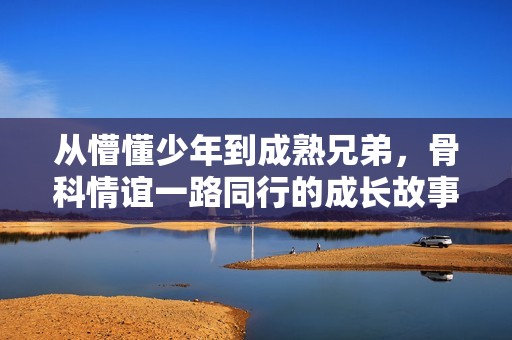 从懵懂少年到成熟兄弟，骨科情谊一路同行的成长故事