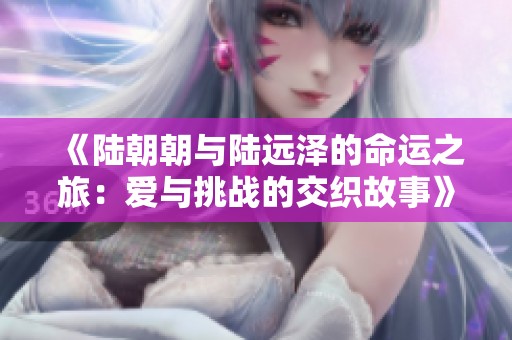 《陆朝朝与陆远泽的命运之旅：爱与挑战的交织故事》