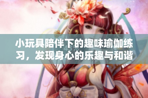 小玩具陪伴下的趣味瑜伽练习，发现身心的乐趣与和谐