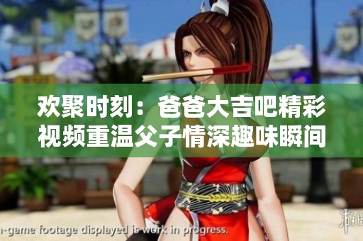欢聚时刻：爸爸大吉吧精彩视频重温父子情深趣味瞬间