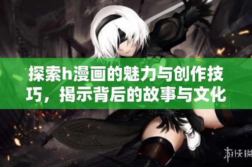探索h漫画的魅力与创作技巧，揭示背后的故事与文化意义