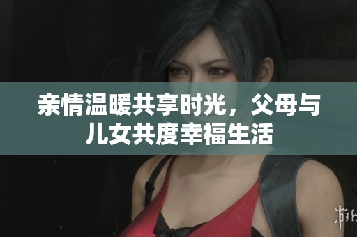 亲情温暖共享时光，父母与儿女共度幸福生活