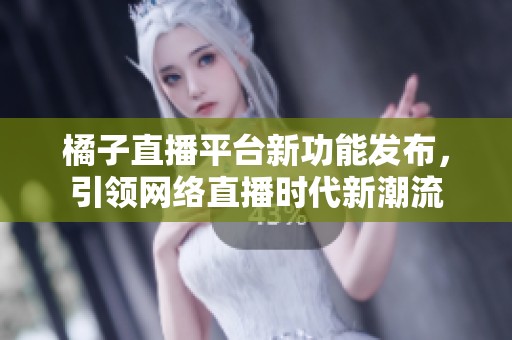 橘子直播平台新功能发布，引领网络直播时代新潮流