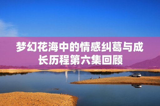 梦幻花海中的情感纠葛与成长历程第六集回顾