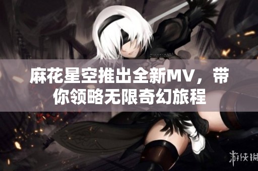 麻花星空推出全新MV，带你领略无限奇幻旅程