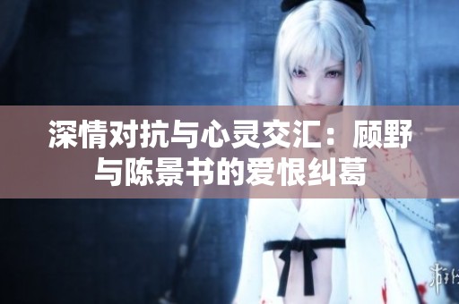 深情对抗与心灵交汇：顾野与陈景书的爱恨纠葛