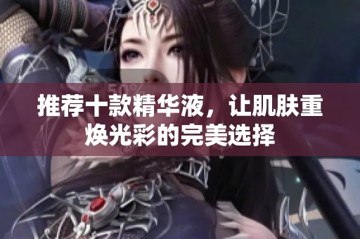 推荐十款精华液，让肌肤重焕光彩的完美选择