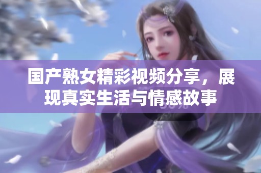 国产熟女精彩视频分享，展现真实生活与情感故事