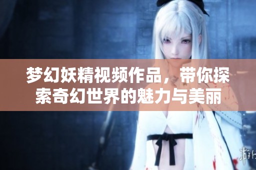 梦幻妖精视频作品，带你探索奇幻世界的魅力与美丽