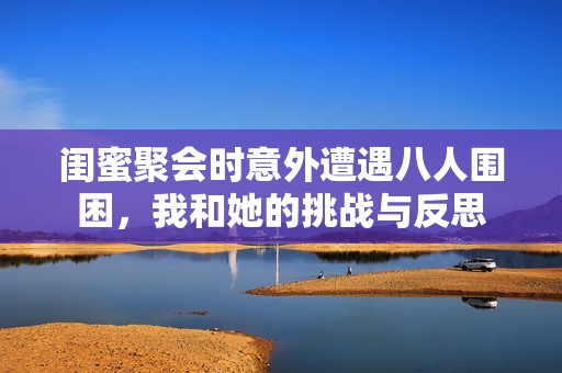 闺蜜聚会时意外遭遇八人围困，我和她的挑战与反思
