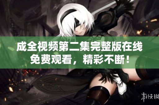 成全视频第二集完整版在线免费观看，精彩不断！