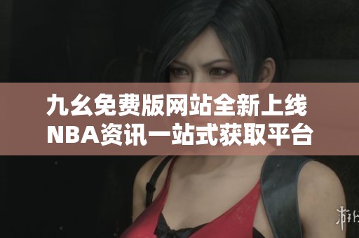 九幺免费版网站全新上线 NBA资讯一站式获取平台