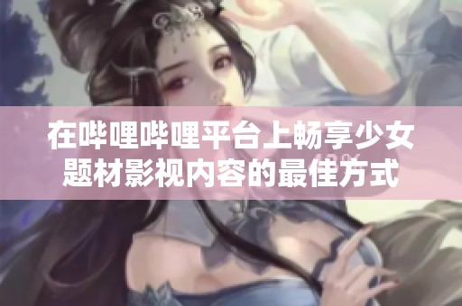 在哔哩哔哩平台上畅享少女题材影视内容的最佳方式