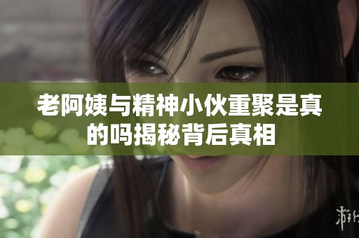 老阿姨与精神小伙重聚是真的吗揭秘背后真相