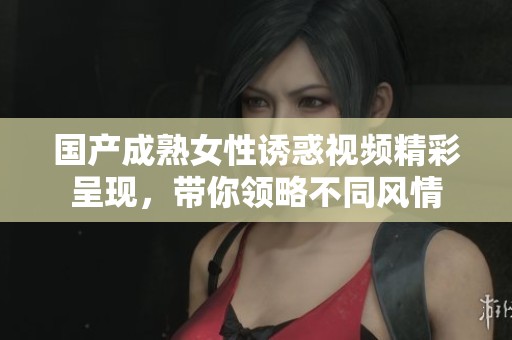 国产成熟女性诱惑视频精彩呈现，带你领略不同风情