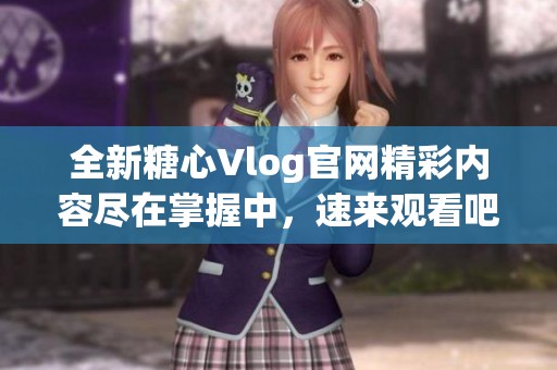 全新糖心Vlog官网精彩内容尽在掌握中，速来观看吧