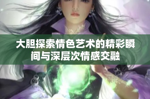大胆探索情色艺术的精彩瞬间与深层次情感交融