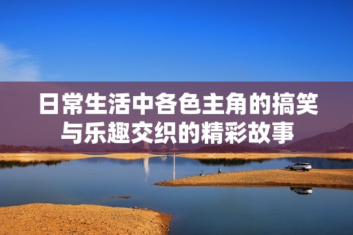 日常生活中各色主角的搞笑与乐趣交织的精彩故事