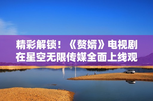 精彩解锁！《赘婿》电视剧在星空无限传媒全面上线观看