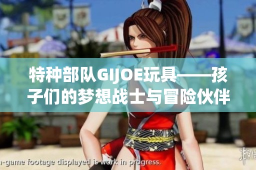 特种部队GIJOE玩具——孩子们的梦想战士与冒险伙伴