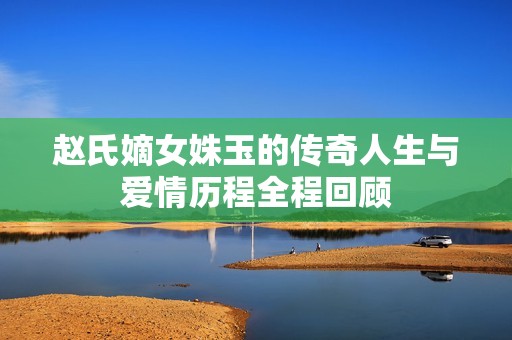 赵氏嫡女姝玉的传奇人生与爱情历程全程回顾