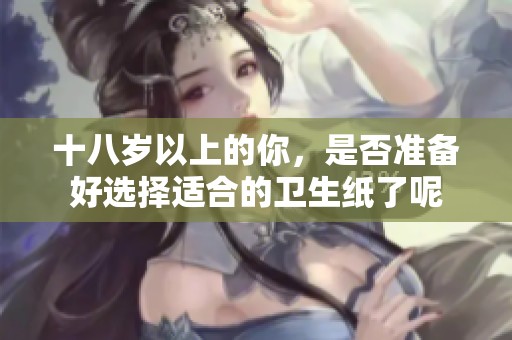 十八岁以上的你，是否准备好选择适合的卫生纸了呢